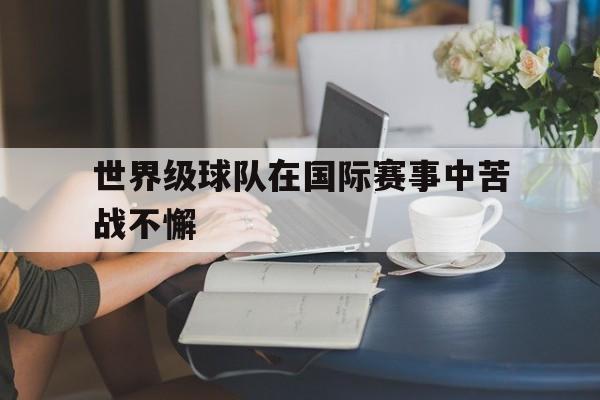 C7娱乐官方网站-世界级球队在国际赛事中苦战不懈的简单介绍