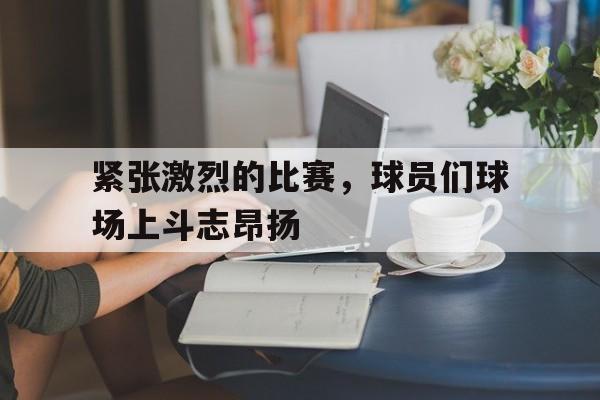 C7娱乐官方网站-关于紧张激烈的比赛，球员们球场上斗志昂扬的信息