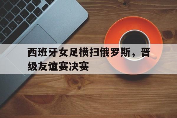 西班牙女足横扫俄罗斯,晋级友谊赛决赛(西班牙女足横扫俄罗斯,晋级友谊赛决赛视频) 西班牙女足横扫俄罗斯,晋级友谊赛决赛(西班牙女足横扫俄罗斯,晋级友谊赛决赛视频)